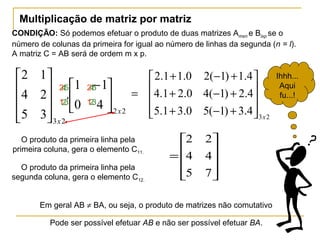Multiplicação de matriz por matriz
CONDIÇÃO: Só podemos efetuar o produto de duas matrizes Amxn e Blxp se o
número de colunas da primeira for igual ao número de linhas da segunda (n = l).
A matriz C = AB será de ordem m x p.
22
23
40
11
.
35
24
12
x
x





 −










23
4.3)1(50.31.5
4.2)1(40.21.4
4.1)1(20.11.2
x










+−+
+−+
+−+
=










=
75
44
22
Em geral AB ≠ BA, ou seja, o produto de matrizes não comutativo
2
1
2
1
4
2
4
2
5
3
5
3
Pode ser possível efetuar AB e não ser possível efetuar BA.
O produto da primeira linha pela
primeira coluna, gera o elemento C11.
O produto da primeira linha pela
segunda coluna, gera o elemento C12.
Ihhh...
Aqui
fu...!
 