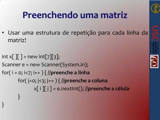 Preenchendo uma matriz
• Usar uma estrutura de repetição para cada linha da
matriz!
int x[ ][ ] = new int[7][3];
Scanner e = new Scanner(System.in);
for( i = 0; i<7; i++ ) { //preenche a linha
for( j=0; j<3; j++ ) { //preenche a coluna
x[ i ][ j ] = e.nextInt(); //preenche a célula
}
}

 