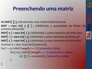 Preenchendo uma matriz
int MAT[ ][ ]; //declarando uma matriz bidimensional
MAT = new int[ 3 ][ ] ; //definindo a quantidade de linhas da
primeira dimensão
MAT[ 0 ] = new int[ 2 ]; //defininido 2 como tamanho da linha zero
MAT[ 1 ] = new int[ 5 ]; //definindo 5 como tamanho da linha um
MAT[ 2 ] = new int[ 3 ]; //definindo 3 como tamanho da linha dois
Scanner e = new Scanner(System.in);
for( i = 0; i<MAT.length; i++ ) { //preenche a linha
for( j=0; j<MAT[i].length; j++ ) { //preenche a coluna
x[ i ][ j ] = e.nextInt(); //preenche a célula
}
}

 