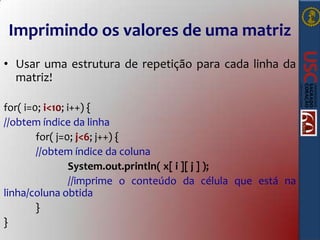 Imprimindo os valores de uma matriz
• Usar uma estrutura de repetição para cada linha da
matriz!
for( i=0; i<10; i++) {
//obtem índice da linha
for( j=0; j<6; j++) {
//obtem índice da coluna
System.out.println( x[ i ][ j ] );
//imprime o conteúdo da célula que está na
linha/coluna obtida
}
}

 
