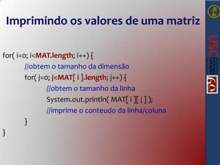 Imprimindo os valores de uma matriz
for( i=0; i<MAT.length; i++) {
//obtem o tamanho da dimensão
for( j=0; j<MAT[ i ].length; j++) {
//obtem o tamanho da linha
System.out.println( MAT[ i ][ j ] );
//imprime o conteudo da linha/coluna
}
}

 