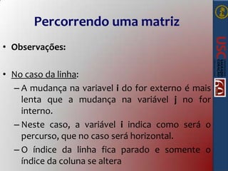 Percorrendo uma matriz
• Observações:
• No caso da linha:
– A mudança na variavel i do for externo é mais
lenta que a mudança na variável j no for
interno.
– Neste caso, a variável i indica como será o
percurso, que no caso será horizontal.
– O índice da linha fica parado e somente o
índice da coluna se altera

 
