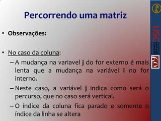 Percorrendo uma matriz
• Observações:
• No caso da coluna:
– A mudança na variavel j do for externo é mais
lenta que a mudança na variável i no for
interno.
– Neste caso, a variável j indica como será o
percurso, que no caso será vertical.
– O índice da coluna fica parado e somente o
índice da linha se altera

 