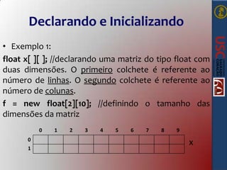 Declarando e Inicializando
• Exemplo 1:
float x[ ][ ]; //declarando uma matriz do tipo float com
duas dimensões. O primeiro colchete é referente ao
número de linhas. O segundo colchete é referente ao
número de colunas.
f = new float[2][10]; //definindo o tamanho das
dimensões da matriz
0
0

1

1

2

3

4

5

6

7

8

9

x

 