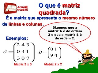 O que éO que é matrizmatriz
quadradaquadrada??
É a matriz que apresenta oÉ a matriz que apresenta o mesmo númeromesmo número
dede linhas e colunaslinhas e colunas..
Exemplos:Exemplos:










=
703
140
342
A
Matriz 3 x 3






=
49
10
B
Matriz 2 x 2
Dizemos que a
matriz A é de ordem
3 e que a matriz B é
de ordem 2.
 