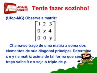 Tente fazer sozinho!
(Ufop-MG) Observe a matriz:
Chama-se traço de uma matriz a soma dos
elementos de sua diagonal principal. Determine
x e y na matriz acima de tal forma que seu
traço valha 9 e x seja o triplo de y.










y
x
00
40
321
 