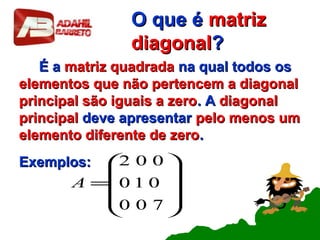 O que éO que é matrizmatriz
diagonaldiagonal??
É aÉ a matriz quadradamatriz quadrada na qual todos osna qual todos os
elementos que não pertencem a diagonalelementos que não pertencem a diagonal
principal são iguais a zeroprincipal são iguais a zero. A. A diagonaldiagonal
principalprincipal deve apresentardeve apresentar pelo menos umpelo menos um
elemento diferente de zeroelemento diferente de zero..
Exemplos:Exemplos:










=
700
010
002
A
 