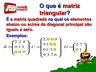 O que éO que é matrizmatriz
triangulartriangular??
É aÉ a matriz quadradamatriz quadrada na qual osna qual os elementoselementos
abaixo ou acima da diagonal principal sãoabaixo ou acima da diagonal principal são
iguais a zeroiguais a zero..
Exemplos:Exemplos:






=














=










=
10
72
6739
0710
0015
0002
700
310
422
DCB
 