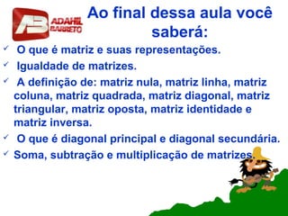 Ao final dessa aula você
saberá:
 O que é matriz e suas representações.
 Igualdade de matrizes.
 A definição de: matriz nula, matriz linha, matriz
coluna, matriz quadrada, matriz diagonal, matriz
triangular, matriz oposta, matriz identidade e
matriz inversa.
 O que é diagonal principal e diagonal secundária.
 Soma, subtração e multiplicação de matrizes.
 