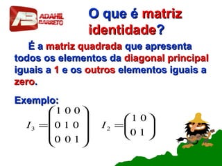 O que éO que é matrizmatriz
identidadeidentidade??
É aÉ a matriz quadradamatriz quadrada que apresentaque apresenta
todos os elementos datodos os elementos da diagonal principaldiagonal principal
iguais aiguais a 11 e ose os outrosoutros elementos iguais aelementos iguais a
zerozero..
Exemplo:Exemplo:






=










=
10
01
100
010
001
23 II
 