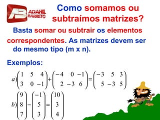 Como somamos ou
subtraímos matrizes?
Basta somar ou subtrair os elementos
correspondentes. As matrizes devem ser
do mesmo tipo (m x n).
Exemplos:










=









−
−
















−
−
=





−
−−
+





−
4
3
10
3
5
1
7
8
9
)
535
353
632
104
103
451
)
b
a
 