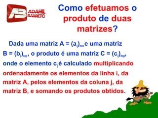 Como efetuamos o
produto de duas
matrizes?
Dada uma matriz A = (aij)mxn e uma matriz
B = (bij)nxp , o produto é uma matriz C = (cij)mxp,
onde o elemento cij é calculado multiplicando
ordenadamente os elementos da linha i, da
matriz A, pelos elementos da coluna j, da
matriz B, e somando os produtos obtidos.
 