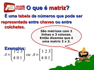 O que éO que é matrizmatriz??
É umaÉ uma tabelatabela de números que pode serde números que pode ser
representadarepresentada entreentre chaveschaves ou entreou entre
colchetescolchetes..
Exemplos:Exemplos:






=





=
104
321
104
321
AouA
São matrizes com 2
linhas e 3 colunas.
Então dizemos que é
uma matriz 2 x 3.
 
