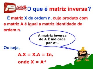 O que é matriz inversa?
É matriz X de ordem n, cujo produto com
a matriz A é igual a matriz identidade de
ordem n.
Ou seja,
A.X = X.A = In,
onde X = A-1
A matriz inversa
de A É indicada
por A-1
.
 