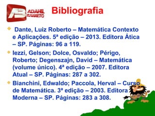 Bibliografia
 Dante, Luiz Roberto – Matemática Contexto
e Aplicações. 5ª edição – 2013. Editora Ática
– SP. Páginas: 96 a 119.
 Iezzi, Gelson; Dolce, Osvaldo; Périgo,
Roberto; Degenszajn, David – Matemática
(volume único). 4ª edição – 2007. Editora
Atual – SP. Páginas: 287 a 302.
 Bianchini, Edwaldo; Paccola, Herval – Curso
de Matemática. 3ª edição – 2003. Editora
Moderna – SP. Páginas: 283 a 308.
 