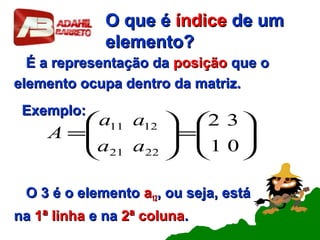 O que éO que é índiceíndice de umde um
elemento?elemento?
É a representação daÉ a representação da posiçãoposição que oque o
elemento ocupa dentro da matriz.elemento ocupa dentro da matriz.
Exemplo:Exemplo:
O 3 é o elementoO 3 é o elemento aa1212, ou seja, está, ou seja, está
nana 1ª linha1ª linha e nae na 2ª coluna2ª coluna..






=





=
01
32
2221
1211
aa
aa
A
 