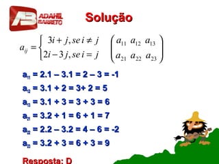 SoluçãoSolução
aa1111 = 2.1 – 3.1 = 2 – 3 = -1= 2.1 – 3.1 = 2 – 3 = -1
aa1212 = 3.1 + 2 = 3+ 2 = 5= 3.1 + 2 = 3+ 2 = 5
aa1313 = 3.1 + 3 = 3 + 3 = 6= 3.1 + 3 = 3 + 3 = 6
aa2121 = 3.2 + 1 = 6 + 1 = 7= 3.2 + 1 = 6 + 1 = 7
aa2222 = 2.2 – 3.2 = 4 – 6 = -2= 2.2 – 3.2 = 4 – 6 = -2
aa2323 = 3.2 + 3 = 6 + 3 = 9= 3.2 + 3 = 6 + 3 = 9
Resposta: D






232221
131211
aaa
aaa



=−
≠+
=
jiseji
jiseji
aij
,32
,3
 