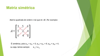 Matriz simétrica
Matriz quadrada de ordem n tal que A = At. Por exemplo:
É simétrica, pois a12 = a21 = 5, a13 = a31 = 6, a23 = a32 = 4,
ou seja, temos sempre a ij = a ij.
 