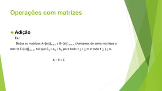 Operações com matrizes
 Adição
Ex.:
Dadas as matrizes A=[aij]m x n e B=[aij] m x n, chamamos de soma matrizes a
matriz C=[cij]m x n, tal que Cij = aij + bij, para todo 1 < i < m e todo 1 < j < n.
A + B = C
 