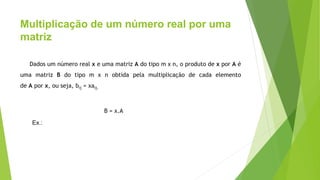 Multiplicação de um número real por uma
matriz
Dados um número real x e uma matriz A do tipo m x n, o produto de x por A é
uma matriz B do tipo m x n obtida pela multiplicação de cada elemento
de A por x, ou seja, bij = xaij.
B = x.A
Ex.:
 