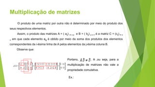 Multiplicação de matrizes
O produto de uma matriz por outra não é determinado por meio do produto dos
seus respectivos elementos.
Assim, o produto das matrizes A = ( aij) m x p e B = ( bij) p x n é a matriz C = (cij) m x
n em que cada elemento cij é obtido por meio da soma dos produtos dos elementos
correspondentes da i-ésima linha de A pelos elementos da j-ésima coluna B.
Observe que:
Portano, , A ,ou seja, para a
multiplicação de matrizes não vale a
propriedade comutativa.
Ex.:
 