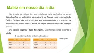 Matriz em nosso dia a dia
Hoje em dia, as matrizes têm uma importância muito significativa no campo
das aplicações em Matemática, especialmente na Álgebra Linear e computação
Gráfica. Também são muitos utilizados em nosso cotidiano, por exemplo, na
organização de dados, como a tabela de preços, campeonatos e etc. Exemplo
prático:
Uma doceira preparou 3 tipos de salgados, usando ingredientes conforme a
tabela.
Os preços dos ingredientes constam na tabela abaixo:
Resolução:
 