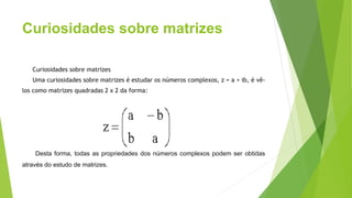 Curiosidades sobre matrizes
Curiosidades sobre matrizes
Uma curiosidades sobre matrizes é estudar os números complexos, z = a + ib, é vê-
los como matrizes quadradas 2 x 2 da forma:
Desta forma, todas as propriedades dos números complexos podem ser obtidas
através do estudo de matrizes.
 