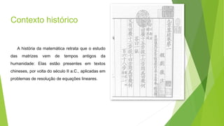 Contexto histórico
A história da matemática retrata que o estudo
das matrizes vem de tempos antigos da
humanidade: Elas estão presentes em textos
chineses, por volta do século II a.C., aplicadas em
problemas de resolução de equações lineares.
 