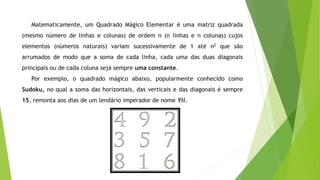 Matematicamente, um Quadrado Mágico Elementar é uma matriz quadrada
(mesmo número de linhas e colunas) de ordem n (n linhas e n colunas) cujos
elementos (números naturais) variam sucessivamente de 1 até n2 que são
arrumados de modo que a soma de cada linha, cada uma das duas diagonais
principais ou de cada coluna seja sempre uma constante.
Por exemplo, o quadrado mágico abaixo, popularmente conhecido como
Sudoku, no qual a soma das horizontais, das verticais e das diagonais é sempre
15, remonta aos dias de um lendário imperador de nome Yii.
 