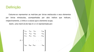 Definição
Costuma-se representar as matrizes por letras maiúsculas e seus elementos
por letras minúsculas, acompanhadas por dois índices que indicam,
respectivamente, a linha e a coluna que o elemento ocupa.
Assim, uma matriz A do tipo m x n é representada por:
 