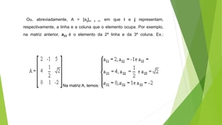 Ou, abreviadamente, A = [aij]m x n, em que i e j representam,
respectivamente, a linha e a coluna que o elemento ocupa. Por exemplo,
na matriz anterior, a23 é o elemento da 2ª linha e da 3ª coluna. Ex.:
Na matriz A, temos:
 