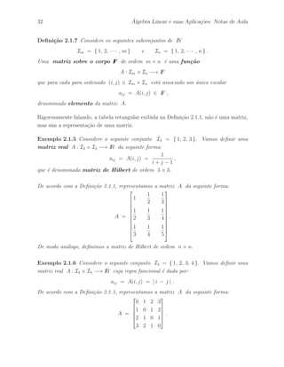 32 ´ Algebra Linear e suas Aplica¸c˜oes: Notas de Aula 
Defini¸c˜ao 2.1.7 Considere os seguintes subconjuntos de IN 
Im = { 1, 2, · · · , m} e In = { 1, 2, · · · , n } . 
Uma matriz sobre o corpo IF de ordem m × n ´e uma fun¸c˜ao 
A : Im × In −→ IF 
que para cada para ordenado (i, j) ∈ Im × In est´a associado um ´unico escalar 
aij = A(i, j) ∈ IF , 
denominado elemento da matriz A. 
Rigorosamente falando, a tabela retangular exibida na Defini¸c˜ao 2.1.1, n˜ao ´e uma matriz, 
mas sim a representa¸c˜ao de uma matriz. 
Exemplo 2.1.5 Considere o seguinte conjunto I3 = { 1, 2, 3 }. Vamos definir uma 
matriz real A : I3 × I3 −→ IR da seguinte forma: 
aij = A(i, j) = 
1 
i + j − 1 
, 
que ´e denominada matriz de Hilbert de ordem 3 × 3. 
De acordo com a Defini¸c˜ao 2.1.1, representamos a matriz A da seguinte forma: 
A = 
 
 
1 
1 
2 
1 
3 
1 
2 
1 
3 
1 
4 
1 
3 
1 
4 
1 
5 
 
 
. 
De modo an´alogo, definimos a matriz de Hilbert de ordem n × n. 
Exemplo 2.1.6 Considere o seguinte conjunto I4 = { 1, 2, 3, 4 }. Vamos definir uma 
matriz real A : I4 × I4 −→ IR cuja regra funcional ´e dada por: 
aij = A(i, j) = | i − j | . 
De acordo com a Defini¸c˜ao 2.1.1, representamos a matriz A da seguinte forma: 
A = 
 
 
0 1 2 3 
1 0 1 2 
2 1 0 1 
3 2 1 0 
 
 
. 
 