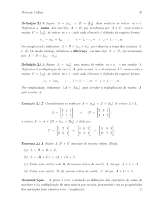 Petronio Pulino 33 
Defini¸c˜ao 2.1.8 Sejam A = [aij ] e B = [bij ] duas matrizes de ordem m × n. 
Definimos a soma das matrizes A e B, que denotamos por A + B, como sendo a 
matriz C = [cij ] , de ordem m × n, onde cada elemento ´e definido da seguinte forma: 
cij = aij + bij ; i = 1, · · · , m e j = 1, · · · , n . 
Por simplicidade, indicamos A + B = [aij + bij ] para denotar a soma das matrizes A 
e B. De modo an´alogo, definimos a diferen¸ca das matrizes A e B, que denotamos 
por A − B = [aij − bij ]. 
Defini¸c˜ao 2.1.9 Sejam A = [aij ] uma matriz de ordem m × n e um escalar . 
Definimos a multiplica¸c˜ao da matriz A pelo escalar , e denotamos A, como sendo a 
matriz C = [cij ] , de ordem m × n, onde cada elemento ´e definido da seguinte forma: 
cij =  aij ; i = 1, · · · , m e j = 1, · · · , n . 
Por simplicidade, indicamos A = [aij ] para denotar a multiplica¸c˜ao da matriz A 
pelo escalar . 
Exemplo 2.1.7 Considerando as matrizes A = [aij ] e B = [bij ] de ordem 2 × 3, 
A = 
 
1 2 1 
3 5 1 
# 
e B = 
 
2 3 1 
4 1 2 
# 
, 
a matriz C = A + 2B = [aij + 2bij ] ´e dada por: 
C = 
 
1 2 1 
3 5 1 
# 
+ 
 
4 6 2 
8 2 4 
# 
= 
 
5 8 3 
11 7 5 
# 
. 
Teorema 2.1.1 Sejam A, B e C matrizes de mesma ordem. Ent˜ao, 
(a) A + B = B + A. 
(b) A + (B + C) = (A + B) + C. 
(c) Existe uma matriz nula 0, da mesma ordem da matriz A, tal que A + 0 = A. 
(d) Existe uma matriz D, da mesma ordem da matriz A, tal que A + D = 0. 
Demonstra¸c˜ao – A prova ´e feita utilizando as defini¸c˜oes das opera¸c˜oes de soma de 
matrizes e da multiplica¸c˜ao de uma matriz por escalar, juntamente com as propriedades 
das opera¸c˜oes com n´umeros reais (complexos).  
 