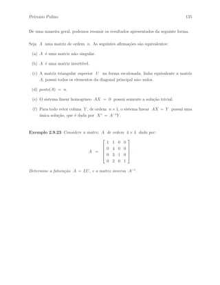 Petronio Pulino 99 
Exerc´ıcios 
Exerc´ıcio 2.82 Determine as matrizes elementares de linha H1 , H2 , H3 e H4 , de 
ordem 3 × 3, que correspondem `as opera¸c˜oes elementares de linhas 
h1 : l1 ←→ l3 , h2 : l2 ←− l2 + l1 , h3 : l3 ←− l3 − 2l1 e h4 : l3 ←− l3 − l2 
e encontre a inversa da matriz H = H4 H3 H2 H1. 
Exerc´ıcio 2.83 Escreva a matriz 
A = 
 
1 2 
3 5 
# 
como um produto de matrizes elementares de linha, se poss´ıvel. 
Exerc´ıcio 2.84 Escreva a matriz 
A = 
 
 
1 1 2 
1 0 1 
0 2 1 
 
 
como um produto de matrizes elementares de linha e determine sua inversa, se poss´ıvel. 
Exerc´ıcio 2.85 Dada a matriz 
A = 
 
 
1 0 3 
2 2 1 
1 4 −7 
 
 
. 
Determine a matriz A−1, se poss´ıvel, atrav´es da aplica¸c˜ao de uma seq¨uˆencia de opera¸c˜oes 
elementares de linhas h1, h2, · · · , hr na matriz A de modo que A ∼ I3. 
Exerc´ıcio 2.86 Dada a matriz 
A = 
 
 
1 0 1 
0 1 1 
1 0 2 
 
 
. 
Determine a matriz A−1, se poss´ıvel, atrav´es da aplica¸c˜ao de uma seq¨uˆencia de opera¸c˜oes 
elementares de linhas h1, h2, · · · , hr na matriz A de modo que A ∼ I3. 
 
