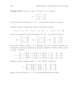 100 ´ Algebra Linear e suas Aplica¸c˜oes: Notas de Aula 
Exerc´ıcio 2.87 Dada a matriz 
A = 
 
 
1 2 0 3 
2 1 3 6 
1 4 3 1 
 
 
. 
Determine uma matriz R na forma escalonada que seja linha equivalente a matriz A, e 
uma matriz P invert´ıvel de ordem 3 × 3 tal que R = PA. 
Exerc´ıcio 2.88 Dada a matriz 
A = 
 
 
1 2 3 
2 5 7 
3 7 6 
 
 
. 
Determine uma matriz R na forma escalonada que seja linha equivalente a matriz A e 
uma matriz P invert´ıvel de ordem 3 × 3 tal que R = PA. 
Exerc´ıcio 2.89 Considere a seguinte matriz sim´etrica 
A = 
 
 
1 2 1 
2 2 4 
1 3 4 
 
 
. 
Determine uma matriz L triangular inferior que seja equivalente por coluna a matriz 
A, indicando a seq¨uˆencia de opera¸c˜oes elementares de colunas utilizada e a respectiva 
seq¨uˆencia de matrizes elementares de coluna, isto ´e, L = AK1 K2 · · · Kr . 
Exerc´ıcio 2.90 Considere a matriz L triangular inferior obtida no Exerc´ıcio 2.89. 
Determine a matriz D linha equivalente a matriz L atrav´es da seq¨uˆencia de opera¸c˜oes 
elementares de linhas correspondente `a seq¨uˆencia de opera¸c˜oes elementares de colunas 
utilizada para obter a matriz L, isto ´e, D = Hr · · · H2 H1 L onde Hi = (Ki)t. 
Exerc´ıcio 2.91 Determine o posto linha da matriz A dada por: 
A = 
 
 
1 2 1 2 0 
3 4 4 5 1 
1 0 2 1 1 
 
 
, 
e tamb´em o posto linha da matriz At. 
 