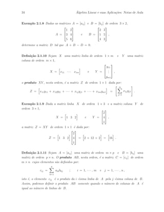34 ´ Algebra Linear e suas Aplica¸c˜oes: Notas de Aula 
Exemplo 2.1.8 Dadas as matrizes A = [aij ] e B = [bij ] de ordem 3 × 2, 
A = 
 
 
1 2 
3 4 
5 6 
 
 
e B = 
 
 
2 3 
1 5 
4 3 
 
 
, 
determine a matriz D tal que A + B − D = 0. 
Defini¸c˜ao 2.1.10 Sejam X uma matriz linha de ordem 1 × m e Y uma matriz 
coluna de ordem m × 1, 
X = 
h 
x11 · · · x1m 
i 
e Y = 
 
 
y11 
... 
ym1 
 
 
, 
o produto XY , nesta ordem, ´e a matriz Z de ordem 1 × 1 dada por: 
Z = 
h 
x11y11 + x12y21 + · · · + x1jyj1 + · · · + x1mym1 
i 
= 
Xm 
j=1 
x1jyj1 
# 
. 
Exemplo 2.1.9 Dada a matriz linha X de ordem 1 × 3 e a matriz coluna Y de 
ordem 3 × 1, 
X = 
h 
1 3 2 
i 
e Y = 
 
 
2 
4 
1 
 
 
, 
a matriz Z = XY de ordem 1 × 1 ´e dada por: 
Z = 
h 
1 3 2 
i 
 
 
2 
4 
1 
 
= 
h 
2 + 12 + 2 
i 
= 
h 
16 
i 
. 
Defini¸c˜ao 2.1.11 Sejam A = [aij ] uma matriz de ordem m × p e B = [bij ] uma 
matriz de ordem p × n. O produto AB, nesta ordem, ´e a matriz C = [cij ] de ordem 
m × n cujos elementos s˜ao definidos por: 
cij = 
Xp 
k=1 
aikbkj ; i = 1, · · · , m e j = 1, · · · , n , 
isto ´e, o elemento cij ´e o produto da i–´esima linha de A pela j–´esima coluna de B. 
Assim, podemos definir o produto AB somente quando o n´umero de colunas de A ´e 
igual ao n´umero de linhas de B. 
 