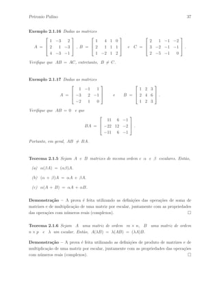 Petronio Pulino 37 
Exemplo 2.1.16 Dadas as matrizes 
A = 
 
 
1 −3 2 
2 1 −3 
4 −3 −1 
 
 
, B = 
 
 
1 4 1 0 
2 1 1 1 
1 −2 1 2 
 
 
e C = 
 
 
2 1 −1 −2 
3 −2 −1 −1 
2 −5 −1 0 
 
 
. 
Verifique que AB = AC, entretanto, B6= C. 
Exemplo 2.1.17 Dadas as matrizes 
A = 
 
 
1 −1 1 
−3 2 −1 
−2 1 0 
 
 
e B = 
 
 
1 2 3 
2 4 6 
1 2 3 
 
 
. 
Verifique que AB = 0 e que 
BA = 
 
 
11 6 −1 
−22 12 −2 
−11 6 −1 
 
 
. 
Portanto, em geral, AB6= BA. 
Teorema 2.1.5 Sejam A e B matrizes de mesma ordem e  e  