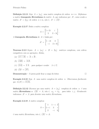 40 ´ Algebra Linear e suas Aplica¸c˜oes: Notas de Aula 
Exerc´ıcio 2.5 Dadas as matrizes 
A = 
 
a + 2b 2a − b 
2c + d c − 2d 
# 
e B = 
 
9 −2 
4 7 
# 
. 
Determine os parˆametros a, b, c e d de modo que A = B. 
Exerc´ıcio 2.6 Dadas as matrizes 
X = 
 
 
a 
2 
1 
 
 
, Y = 
h 
−1 b 2 
i 
e Z = 
 
 
3 
2 
1 
 
 
. 
Determine os parˆametros a e b tais que Y X = 0 e Y Z = 1. 
Exerc´ıcio 2.7 Determine todas as matrizes X tais que Y X = 0, onde 
X = 
 
 
a 
b 
c 
 
 
e Y = 
h 
1 1 −1 
i 
. 
Exerc´ıcio 2.8 Dadas as matrizes 
A = 
 
cos() sin() 
−sin() cos() 
# 
, X = 
 
1 
1 
# 
e Y = 
 
−1 
1 
# 
. 
Determine os valores do parˆametro  ∈ IR de modo que AX = Y . 
Exerc´ıcio 2.9 Dadas as matrizes 
A = 
 
−2 3 
2 −3 
# 
; B = 
 
−1 3 
2 0 
# 
e C = 
 
−4 −3 
0 −4 
# 
. 
Verifique que AB = AC. 
Exerc´ıcio 2.10 Dada a matriz 
A = 
 
2 1 
1 2 
# 
. 
Determine as matrizes B de modo que AB − BA = 02×2 , se poss´ıvel. 
 