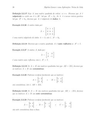 Petronio Pulino 43 
Defini¸c˜ao 2.2.5 Uma matriz diagonal D = diag(d11, · · · , dnn) cujos elementos da 
diagonal principal s˜ao todos iguais, isto ´e, dii =  para i = 1, · · · , n, ´e denominada 
matriz escalar. 
Exemplo 2.2.8 A matriz D dada por: 
D = 
 
 
5 0 0 
0 5 0 
0 0 5 
 
 
´e uma matriz escalar de ordem 3. 
Defini¸c˜ao 2.2.6 Uma matriz diagonal cujos elementos da diagonal principal s˜ao todos 
iguais a 1 ´e denominada identidade. Freq¨uentemente, indicamos In para denotar uma 
matriz identidade de ordem n. 
Exemplo 2.2.9 A matriz I dada por: 
I = 
 
 
1 0 0 
0 1 0 
0 0 1 
 
 
´e uma matriz identidade de ordem 3. 
Exemplo 2.2.10 Seja A uma matriz de ordem m × n. Podemos verificar facilmente 
que ImA = A e AIn = A. 
Defini¸c˜ao 2.2.7 Se A ´e uma matriz de ordem m × n , denominamos transposta de 
A `a matriz de ordem n × m obtida trocando–se as linhas pelas colunas. Denotamos a 
transposta da matriz A por At. 
Exemplo 2.2.11 Temos o seguinte exemplo de uma matriz real A de ordem 4×3 e de 
sua respectiva transposta At de ordem 3 × 4 . 
A = 
 
 
2 1 3 
1 3 5 
2 1 4 
1 2 7 
 
 
At = 
 
 
2 1 2 1 
1 3 1 2 
3 5 4 7 
 
 
Exemplo 2.2.12 Seja A uma matriz real de ordem n. Podemos verificar facilmente 
que tr(At) = tr(A). 
 