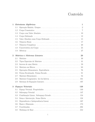 Conte´udo 
1 Estruturas Alg´ebricas 1 
1.1 Opera¸c˜ao Bin´aria. Grupos . . . . . . . . . . . . . . . . . . . . . . . . . . . 2 
1.2 Corpo Comutativo . . . . . . . . . . . . . . . . . . . . . . . . . . . . . . . 7 
1.3 Corpo com Valor Absoluto . . . . . . . . . . . . . . . . . . . . . . . . . . . 10 
1.4 Corpo Ordenado . . . . . . . . . . . . . . . . . . . . . . . . . . . . . . . . 12 
1.5 Valor Absoluto num Corpo Ordenado . . . . . . . . . . . . . . . . . . . . . 15 
1.6 N´umeros Reais . . . . . . . . . . . . . . . . . . . . . . . . . . . . . . . . . 17 
1.7 N´umeros Complexos . . . . . . . . . . . . . . . . . . . . . . . . . . . . . . 20 
1.8 Caracter´ıstica do Corpo . . . . . . . . . . . . . . . . . . . . . . . . . . . . 25 
1.9 M´etricas . . . . . . . . . . . . . . . . . . . . . . . . . . . . . . . . . . . . . 27 
2 Matrizes e Sistemas Lineares 29 
2.1 Matrizes . . . . . . . . . . . . . . . . . . . . . . . . . . . . . . . . . . . . . 30 
2.2 Tipos Especiais de Matrizes . . . . . . . . . . . . . . . . . . . . . . . . . . 41 
2.3 Inversa de uma Matriz . . . . . . . . . . . . . . . . . . . . . . . . . . . . . 59 
2.4 Matrizes em Blocos . . . . . . . . . . . . . . . . . . . . . . . . . . . . . . . 63 
2.5 Opera¸c˜oes Elementares. Equivalˆencia . . . . . . . . . . . . . . . . . . . . . 76 
2.6 Forma Escalonada. Forma Escada . . . . . . . . . . . . . . . . . . . . . . . 81 
2.7 Matrizes Elementares . . . . . . . . . . . . . . . . . . . . . . . . . . . . . . 84 
2.8 Matrizes Congruentes. Lei da In´ercia . . . . . . . . . . . . . . . . . . . . . 101 
2.9 Sistemas de Equa¸c˜oes Lineares . . . . . . . . . . . . . . . . . . . . . . . . . 107 
3 Espa¸cos Vetoriais 139 
3.1 Espa¸co Vetorial. Propriedades . . . . . . . . . . . . . . . . . . . . . . . . . 140 
3.2 Subespa¸co Vetorial . . . . . . . . . . . . . . . . . . . . . . . . . . . . . . . 147 
3.3 Combina¸c˜ao Linear. Subespa¸co Gerado . . . . . . . . . . . . . . . . . . . . 154 
3.4 Soma e Intersec¸c˜ao. Soma Direta . . . . . . . . . . . . . . . . . . . . . . . 158 
3.5 Dependˆencia e Independˆencia Linear . . . . . . . . . . . . . . . . . . . . . 167 
3.6 Bases e Dimens˜ao . . . . . . . . . . . . . . . . . . . . . . . . . . . . . . . . 173 
3.7 Coordenadas . . . . . . . . . . . . . . . . . . . . . . . . . . . . . . . . . . . 204 
3.8 Mudan¸ca de Base . . . . . . . . . . . . . . . . . . . . . . . . . . . . . . . . 212 
i 
 