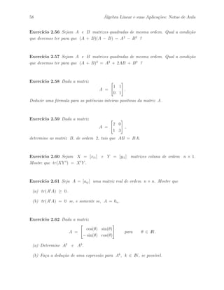 Petronio Pulino 53 
Exerc´ıcios 
Exerc´ıcio 2.11 Mostre que se A = [aij ] ´e uma matriz escalar de ordem n, ent˜ao 
A = cIn para qualquer escalar c. 
Exerc´ıcio 2.12 Sejam A,B e C matrizes quadradas de mesma ordem. Mostre que 
(ABC)t = Ct Bt At . 
Exerc´ıcio 2.13 Seja A = [aij ] uma matriz anti–sim´etrica. Mostre que os elementos da 
diagonal principal s˜ao todos nulos, isto ´e, aii = 0 para i = 1, · · · , n. 
Exerc´ıcio 2.14 Seja A = [aij ] uma matriz Hermitiana. Mostre que os elementos da 
diagonal principal s˜ao n´umeros reais, isto ´e, aii ∈ IR para i = 1, · · · , n.. 
Exerc´ıcio 2.15 Seja A = [aij ] uma matriz anti–Hermitiana. Mostre que os elementos 
da diagonal principal s˜ao ou nulo ou imagin´ario puro. 
Exerc´ıcio 2.16 Seja A uma matriz de ordem n. Ent˜ao, a matriz B = A + At ´e 
sim´etrica e a matriz C = A − At ´e anti–sim´etrica. 
Exerc´ıcio 2.17 Seja A uma matriz complexa de ordem n. Ent˜ao, B = A + A ´e 
uma matriz Hermitiana e C = A − A ´e uma matriz anti–Hermitiana. 
Exerc´ıcio 2.18 Mostre que as matrizes 
A = 
 
a b 
b a 
# 
e B = 
 
c d 
d c 
# 
comutam para quaisquer valores de a, b, c e d. 
Exerc´ıcio 2.19 Sejam A e B matrizes sim´etricas de mesma ordem. Ent˜ao, AB ´e 
uma matriz sim´etrica se, e somente se, A e B comutam, isto ´e, AB = BA. 
Exerc´ıcio 2.20 Seja A uma matriz idempotente, de ordem n × n. Ent˜ao, 
B = I − A 
´e uma matriz idempotente. Al´em disso, temos que AB = BA = 0n. 
 