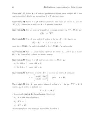 Petronio Pulino 57 
Exerc´ıcio 2.48 Mostre que as matrizes 
A = 
 
 
1 2 3 
3 2 0 
−1 −1 −1 
 
 
e B = 
 
 
−2 −1 −6 
3 2 9 
−1 −1 −4 
 
 
comutam, isto ´e, AB = BA. 
Exerc´ıcio 2.49 Mostre que a matriz 
A = 
 
 
4 3 3 
−1 0 −1 
−4 −4 −3 
 
 
´e auto–reflexiva, isto ´e, A2 = I. 
Exerc´ıcio 2.50 Determine todas as matrizes reais de ordem 2 da forma 
A = 
 
a b 
0 c 
# 
tal que A2 = I2 , isto ´e, A ´e auto–reflexiva. 
Exerc´ıcio 2.51 Sejam A uma matriz de ordem m × n e D = diag(d1, · · · , dm) 
uma matriz diagonal. Deduza uma regra para o produto DA. 
Exerc´ıcio 2.52 Sejam A uma matriz de ordem m×n e D = diag(d1, · · · , dn) uma 
matriz diagonal. Deduza uma regra para o produto AD . 
Exerc´ıcio 2.53 Mostre que se A ´e auto–reflexiva, ent˜ao as matrizes 
1 
2 
(I + A) e 
1 
2 
(I − A) 
s˜ao idempotentes. 
Exerc´ıcio 2.54 Mostre que se A ´e uma matriz auto–reflexiva, de ordem n × n, ent˜ao 
(I + A)(I − A) = 0n . 
Exerc´ıcio 2.55 Mostre que as matrizes 
A = 
 
1 −1 
2 −1 
# 
e B = 
 
1 1 
4 −1 
# 
s˜ao anti–comutativas. Assim, temos que (A + B)2 = A2 + B2. 
 