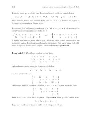 78 ´ Algebra Linear e suas Aplica¸c˜oes: Notas de Aula 
Defini¸c˜ao 2.5.2 A opera¸c˜ao elementar inversa ´e uma opera¸c˜ao que desfaz o efeito 
da opera¸c˜ao elementar, isto ´e, depois de haver realizado uma opera¸c˜ao elementar sobre 
uma matriz, aplicando sobre a matriz resultante a opera¸c˜ao elementar inversa retornamos 
`a matriz original. 
Exemplo 2.5.3 Considere as seguintes opera¸c˜oes elementares de linhas 
(a) h : li ←− li + clj (b) h : li ←− rli (c) h : li ←→ lj 
onde os escalares c e r s˜ao n˜ao–nulos. 
As respectivas opera¸c˜oes elementares inversas s˜ao dadas por: 
(a) h1 : li ←− li − clj (b) h1 : li ←− 
1 
r 
li (c) h1 : li ←→ lj 
o que pode ser facilmente verificada. 
Exemplo 2.5.4 Considere a seguinte seq¨uˆencia de opera¸c˜oes elementares de linhas 
l2 ←− l2 − 2l1 , l3 ←− l3 − 3l1 e l2 ←− 
1 
5 
l2 . 
Desse modo, a seq¨uˆencia de opera¸c˜oes elementares inversas ´e dada por: 
l2 ←− 5l2 , l3 ←− l3 + 3l1 e l2 ←− l2 + 2l1 . 
Exemplo 2.5.5 Dada a matriz 
A = 
 
 
1 −1 2 
2 3 4 
3 1 1 
 
 
. 
Aplicando a seq¨uˆencia de opera¸c˜oes elementares de linhas 
l2 ←− l2 − 2l1 , l3 ←− l3 − 3l1 , l2 ←− 
1 
5 
l2 e l3 ←− l3 − 4l2 , 
na matriz A, obtemos a seguinte matriz resultante 
B = 
 
 
1 −1 2 
0 1 0 
0 0 −5 
 
 
. 
Finalmente, aplicando a seq¨uˆencia de opera¸c˜oes elementares inversas 
l3 ←− l3 + 4l2 , l2 ←− 5l2 , l3 ←− l3 + 3l1 e l2 ←− l2 + 2l1 . 
na matriz B, obtemos novamente a matriz A. 
 