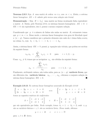 Petronio Pulino 81 
2.6 Forma Escalonada. Forma Escada 
Defini¸c˜ao 2.6.1 Uma matriz R, de ordem m × n, est´a na forma escalonada, linha 
reduzida, se prevalecem as seguintes condi¸c˜oes: 
(a) Todas as linhas nulas, se houver, aparecem nas ´ultimas linhas da matriz. 
(b) O primeiro elemento n˜ao–nulo de uma linha, que ´e denominado pivˆo, est´a `a direita 
do primeiro elemento n˜ao–nulo da linha anterior. 
Exemplo 2.6.1 Nos Exemplos 2.5.5 e 2.5.6 efetuamos uma seq¨uˆencia de opera¸c˜oes 
elementares de linhas na matriz A com o objetivo de obter uma matriz B na forma 
escalonada, linha equivalente a matriz A. 
Defini¸c˜ao 2.6.2 Uma matriz R, de ordem m × n, na forma escalonada est´a na 
forma escada, linha reduzida, se prevalecem mais as seguintes condi¸c˜oes: 
(c) O primeiro elemento n˜ao–nulo de uma linha n˜ao–nula de R ´e igual a 1. 
(d) Cada coluna de R que cont´em o primeiro elemento n˜ao–nulo tem todos os seus 
outros elementos nulos. 
Exemplo 2.6.2 Um exemplo de uma matriz de ordem n na forma escada ´e a matriz 
identidade In. De fato, podemos verificar facilmente que a matriz identidade satisfaz as 
propriedades exigidas. Para ilustrar, tome como exemplo a matriz 
I3 = 
 
 
1 0 0 
0 1 0 
0 0 1 
 
 
. 
A matriz nula 0m×n ´e um outro exemplo de uma matriz na forma escada. 
Exemplo 2.6.3 Considerando as matrizes A e B do Exemplo 2.5.5. Aplicando a 
seq¨uˆencia de opera¸c˜oes elementares de linhas 
l3 ←− − 
1 
5 
l3 , l1 ←− l1 + l2 e l1 ←− l1 − 2l3 
na matriz B na forma escalonada, linha equivalente a matriz A, obtemos a matriz 
R = I3 na forma escada, que ´e linha equivalente a matriz A. 
 