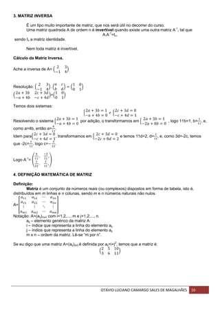 OTÁVIO LUCIANO CAMARGO SALES DE MAGALHÃES 10
3. MATRIZ INVERSA
É um tipo muito importante de matriz, que nos será útil no decorrer do curso.
Uma matriz quadrada A de ordem n é invertível quando existe uma outra matriz A-1
, tal que
A.A-1
=In,
sendo In a matriz identidade.
Nem toda matriz é invertível.
Cálculo da Matriz Inversa.
Ache a inversa de A= ( )
Resolução: ( ) ( ) ( )
( )=( )
Temos dois sistemas:
{ {
Resolvendo o sistema { por adição, o transformamos em { , logo 11b=1, b= , e,
como a=4b, então a= .
Idem para{ , transformamos em { e temos 11d=2, d= , e, como 3d=-2c, temos
que -2c= , logo c= .
Logo A-1
= ( )
4. DEFINIÇÃO MATEMÁTICA DE MATRIZ
Definição:
Matriz é um conjunto de números reais (ou complexos) dispostos em forma de tabela, isto é,
distribuídos em m linhas e n colunas, sendo m e n números naturais não nulos.
A=[ ]
Notação: A=(aij)mxn com i=1,2,..., m e j=1,2,..., n.
aij – elemento genérico da matriz A
i – índice que representa a linha do elemento aij
j – índice que representa a linha do elemento aij
m x n – ordem da matriz. Lê-se “m por n”.
Se eu digo que uma matriz A=(aij)2x3 é definida por aij=i+j2
, temos que a matriz é:
( )
 
