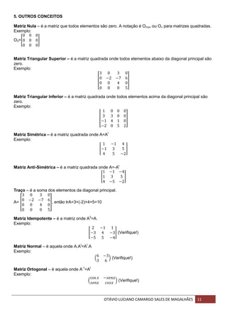 OTÁVIO LUCIANO CAMARGO SALES DE MAGALHÃES 11
5. OUTROS CONCEITOS
Matriz Nula – é a matriz que todos elementos são zero. A notação é Omxn ou On para matrizes quadradas.
Exemplo:
O3=[ ]
Matriz Triangular Superior – é a matriz quadrada onde todos elementos abaixo da diagonal principal são
zero.
Exemplo:
[ ]
Matriz Triangular Inferior – é a matriz quadrada onde todos elementos acima da diagonal principal são
zero.
Exemplo:
[ ]
Matriz Simétrica – é a matriz quadrada onde A=At
Exemplo:
[ ]
Matriz Anti-Simétrica – é a matriz quadrada onde A=-At
[ ]
Traço – é a soma dos elementos da diagonal principal.
A= [ ], então trA=3+(-2)+4+5=10
Matriz Idempotente – é a matriz onde A2
=A.
Exemplo:
[ ] (Verifique!)
Matriz Normal – é aquela onde A.At
=At
.A
Exemplo:
( ) (Verifique!)
Matriz Ortogonal – é aquela onde A-1
=At
Exemplo:
( ) (Verifique!)
 