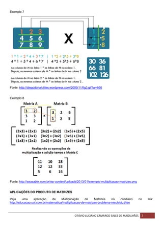 OTÁVIO LUCIANO CAMARGO SALES DE MAGALHÃES 7
Exemplo 7
Fonte: http://diegodonah.files.wordpress.com/2009/11/fig3.gif?w=660
Exemplo 8
Fonte: http://seusaber.com.br/wp-content/uploads/2013/01/exemplo-multiplicacao-matrizes.png
APLICAÇÕES DO PRODUTO DE MATRIZES
Veja uma aplicação da Multiplicação de Matrizes no cotidiano no link:
http://educacao.uol.com.br/matematica/multiplicacao-de-matrizes-problema-resolvido.jhtm
 