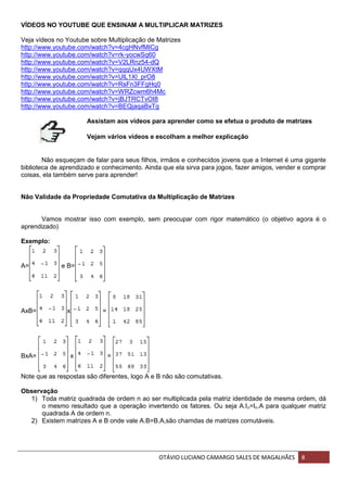 OTÁVIO LUCIANO CAMARGO SALES DE MAGALHÃES 8
VÍDEOS NO YOUTUBE QUE ENSINAM A MULTIPLICAR MATRIZES
Veja vídeos no Youtube sobre Multiplicação de Matrizes
http://www.youtube.com/watch?v=4cgHNvfMICg
http://www.youtube.com/watch?v=rk-yocwSq60
http://www.youtube.com/watch?v=V2LRnz54-dQ
http://www.youtube.com/watch?v=qqqUx4UWXtM
http://www.youtube.com/watch?v=UlL1Xl_prO8
http://www.youtube.com/watch?v=RsFn3FFgHq0
http://www.youtube.com/watch?v=WRZcwm6h4Mc
http://www.youtube.com/watch?v=jBJTRCTvOI8
http://www.youtube.com/watch?v=BEQjaqaBxTg
Assistam aos vídeos para aprender como se efetua o produto de matrizes
Vejam vários vídeos e escolham a melhor explicação
Não esqueçam de falar para seus filhos, irmãos e conhecidos jovens que a Internet é uma gigante
biblioteca de aprendizado e conhecimento. Ainda que ela sirva para jogos, fazer amigos, vender e comprar
coisas, ela também serve para aprender!
Não Validade da Propriedade Comutativa da Multiplicação de Matrizes
Vamos mostrar isso com exemplo, sem preocupar com rigor matemático (o objetivo agora é o
aprendizado)
Exemplo:
A= e B=
AxB= x =
BxA= x =
Note que as respostas são diferentes, logo A e B não são comutativas.
Observação
1) Toda matriz quadrada de ordem n ao ser multiplicada pela matriz identidade de mesma ordem, dá
o mesmo resultado que a operação invertendo os fatores. Ou seja A.In=In.A para qualquer matriz
quadrada A de ordem n.
2) Existem matrizes A e B onde vale A.B=B.A,são chamdas de matrizes comutáveis.
 