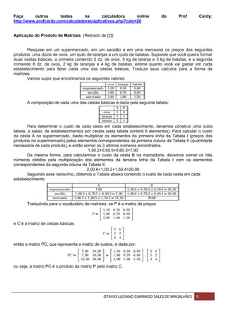 OTÁVIO LUCIANO CAMARGO SALES DE MAGALHÃES 9
Faça outros testes na calculadora online do Prof Cardy:
http://www.profcardy.com/calculadoras/aplicativos.php?calc=20
Aplicação do Produto de Matrizes (Retirado de [2])
Pesquise em um supermercado, em um sacolão e em uma mercearia os preços dos seguintes
produtos: uma dúzia de ovos, um quilo de laranjas e um quilo de batatas. Suponde que você queira formar
duas cestas básicas, a primeira contendo 2 dz. de ovos, 5 kg de laranja e 3 kg de batatas, e a segunda
contendo 6 dz. de ovos, 2 kg de laranjas e 4 kg de batatas, estime quanto você vai gastar em cada
estabelecimento para fazer cada uma das cestas básicas. Traduza seus cálculos para a forma de
matrizes.
Vamos supor que encontramos os seguintes valores:
A composição de cada uma das cestas básicas é dada pela seguinte tabela:
Para determinar o custo de cada cesta em cada estabelecimento, devemos construir uma outra
tabela, a saber, de estabelecimentos por cestas (esta tabela conterá 6 elementos). Para calcular o custo
da cesta A no supermercado, basta multiplicar os elementos da primeira linha da Tabela I (preços dos
produtos no supermercado) pelos elementos correspondentes da primeira coluna da Tabela II (quantidade
necessária de cada produto), e então somar os 3 últimos números encontrados.
1,50.2+0,50.5+0,80.3=7,90
Da mesma forma, para calcularmos o custo da cesta B na mercadoria, devemos somar os três
números obtidos pela multiplicação dos elementos da terceira linha da Tabela I com os elementos
correspondentes da segunda coluna da Tabela II:
2,00.6+1,00.2+1,50.4=20,00
Seguindo esse raciocínio, obtemos a Tabela abaixo contendo o custo de cada cesta em cada
estabelecimento:
Traduzindo para o vocabulário de matrizes, se P é a matriz de preços
e C é a matriz de cestas básicas
então a matriz PC, que representa a matriz de custos, é dada por:
ou seja, a matriz PC é o produto da matriz P pela matriz C.
 