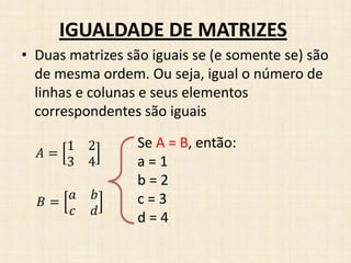 • Duas matrizes são iguais se (e somente se) são
de mesma ordem. Ou seja, igual o número de
linhas e colunas e seus elementos
correspondentes são iguais
IGUALDADE DE MATRIZES
𝐴 =
1 2
3 4
𝐵 =
𝑎 𝑏
𝑐 𝑑
Se A = B, então:
a = 1
b = 2
c = 3
d = 4
 